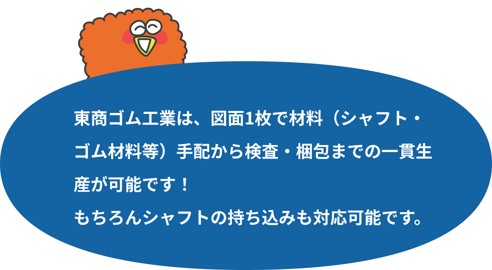 東商ゴム工業は、図面1枚で材料（シャフト・ゴム材料等）手配から検査・梱包までの一貫生産が可能です！もちろんシャフトの持ち込みも対応可能です。